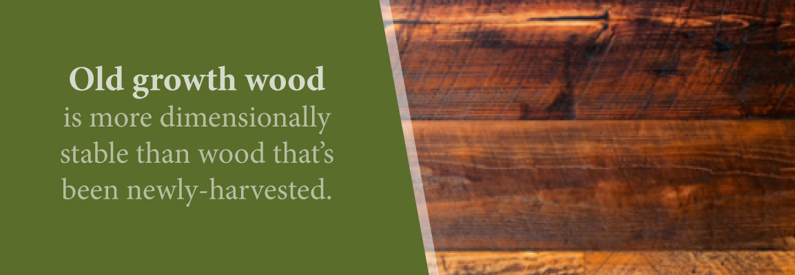 Old growth wood is more stable than newly harvested, a top reason to choose reclaimed